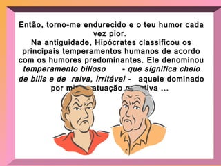 Então, torno-me endurecido e o teu humor cada vez pior.  Na antiguidade, Hipócrates classificou os principais temperamentos humanos de acordo com os humores predominantes. Ele denominou  temperamento bilioso  - que significa cheio de bilis e de  raiva, irritável -  aquele dominado por minha atuação negativa ...  