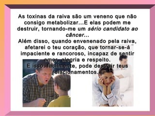 As toxinas da raiva são um veneno que não consigo metabolizar...E elas podem me destruir, tornando-me um  sério candidato ao câncer ... Além disso, quando envenenado pela raiva, afetarei o teu coração, que tornar-se-á impaciente e rancoroso, incapaz de sentir amor, alegria e respeito. E isso, facilmente, pode destruir teus relacionamentos... 