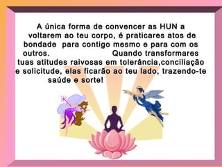 A única forma de convencer as HUN a voltarem ao teu corpo, é praticares atos de bondade  para contigo mesmo e para com os outros.  Quando transformares tuas atitudes raivosas em tolerância,conciliação e solicitude, elas ficarão ao teu lado, trazendo-te saúde e sorte!   