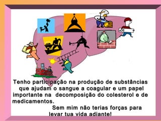 Tenho participação na produção de substâncias que ajudam o sangue a coagular e um papel importante na  decomposição do colesterol e de medicamentos.  Sem mim não terias forças para levar tua vida adiante! 