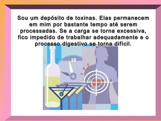 Sou um depósito de toxinas. Elas permanecem em mim por bastante tempo até serem processadas. Se a carga se torna excessiva, fico impedido de trabalhar adequadamente e o processo digestivo se torna difícil. 