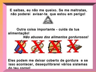 E saibas, eu não me queixo. Se me maltratas, não poderei  avisar-te  que estou em perigo! Outra coisa importante - cuida da tua alimentação!  Não abuses dos alimentos gordurosos! Eles podem me deixar coberto de gordura  e se isso acontecer, desequilibrarei vários sistemas do teu corpo!  Alimenta-te com uma dieta balanceada.  x x x x 