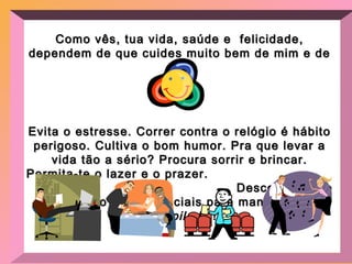 Como vês, tua vida, saúde e  felicidade, dependem de que  cuides muito bem de mim e de ti! Evita o estresse. Correr contra o relógio é hábito perigoso. Cultiva o bom humor. Pra que levar a vida tão a sério? Procura sorrir e brincar. Permita-te o lazer e o prazer.  Descontração e diversão são essenciais para manter-me  desopilado  ! 