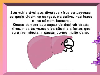 Sou vulnerável aos diversos vírus da  hepatite , os quais vivem no sangue, na saliva, nas fezes  e  no sêmem humano. Quase sempre sou capaz de destruir esses vírus, mas às vezes eles são mais fortes que eu e me infectam, causando-me muito dano.  