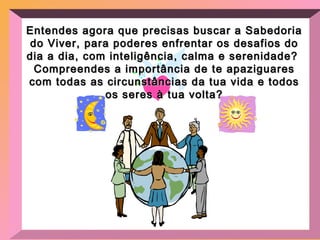 Entendes agora que precisas buscar a Sabedoria do Viver, para poderes enfrentar os desafios do dia a dia, com inteligência, calma e serenidade?  Compreendes a importância de te apaziguares com todas as circunstâncias da tua vida e todos os seres à tua volta? 