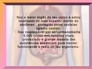 Sou o maior órgão do teu corpo e estou localizado no lado superior direito do abdômen , protegido pelas costelas (gradio costal). Sou responsável por aproximadamente 5.000 (cinco mil) funções vitais, produzindo a grande maioria das substâncias essenciais para manter funcionando o resto do teu organismo. 