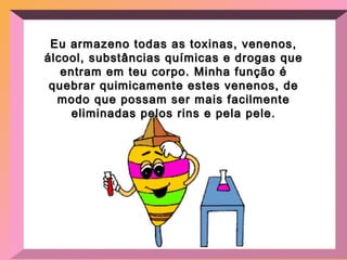 Eu armazeno todas as toxinas, venenos, álcool, substâncias químicas e drogas que entram em teu corpo. Minha função é quebrar quimicamente estes venenos, de modo que possam ser mais facilmente eliminadas pelos rins e pela pele. 