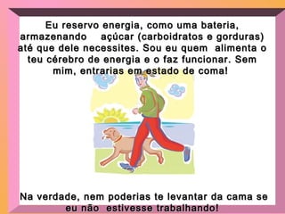 Eu reservo energia, como uma bateria,Eu reservo energia, como uma bateria,
armazenando açúcar (carboidratos e gorduras)armazenando açúcar (carboidratos e gorduras)
até que dele necessites. Sou eu quem alimenta oaté que dele necessites. Sou eu quem alimenta o
teu cérebro de energia e o faz funcionar. Semteu cérebro de energia e o faz funcionar. Sem
mim, entrarias em estado de coma!mim, entrarias em estado de coma!
Na verdade, nem poderias te levantar da cama seNa verdade, nem poderias te levantar da cama se
eu não estivesse trabalhandoeu não estivesse trabalhando!
 