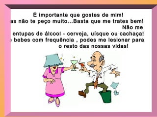 É importante que gostes de mim!É importante que gostes de mim!
Mas não te peço muito...Basta que me trates bem!Mas não te peço muito...Basta que me trates bem!
Não meNão me
entupas de álcool - cerveja, uísque ou cachaça!entupas de álcool - cerveja, uísque ou cachaça!
Se bebes com frequência , podes me lesionar paraSe bebes com frequência , podes me lesionar para
o resto das nossas vidas!o resto das nossas vidas!
 