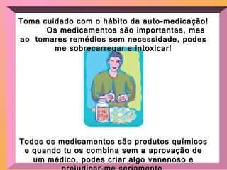 Toma cuidado com o hábito da auto-medicação!Toma cuidado com o hábito da auto-medicação!
Os medicamentos são importantes, masOs medicamentos são importantes, mas
ao tomares remédios sem necessidade, podesao tomares remédios sem necessidade, podes
me sobrecarregar e intoxicar!me sobrecarregar e intoxicar!
Todos os medicamentos são produtos químicosTodos os medicamentos são produtos químicos
e quando tu os combina sem a aprovação dee quando tu os combina sem a aprovação de
um médico, podes criar algo venenoso eum médico, podes criar algo venenoso e
 