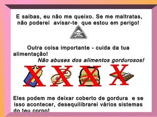 E saibas, eu não me queixo. Se me maltratas,E saibas, eu não me queixo. Se me maltratas,
não poderei avisar-te que estou em perigo!não poderei avisar-te que estou em perigo!
Outra coisa importante - cuida da tuaOutra coisa importante - cuida da tua
alimentação!alimentação!
Não abuses dos alimentos gordurosos!Não abuses dos alimentos gordurosos!
Eles podem me deixar coberto de gordura e seEles podem me deixar coberto de gordura e se
isso acontecer, desequilibrarei vários sistemasisso acontecer, desequilibrarei vários sistemas
do teu corpo!do teu corpo!
 