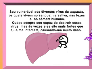 Sou vulnerável aos diversos vírus daSou vulnerável aos diversos vírus da hepatitehepatite,,
os quais vivem no sangue, na saliva, nas fezesos quais vivem no sangue, na saliva, nas fezes
e no sêmem humano.e no sêmem humano.
Quase sempre sou capaz de destruir essesQuase sempre sou capaz de destruir esses
vírus, mas às vezes eles são mais fortes quevírus, mas às vezes eles são mais fortes que
eu e me infectam, causando-me muito dano.eu e me infectam, causando-me muito dano.
 
