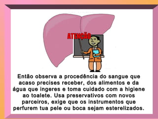 Então observa a procedência do sangue queEntão observa a procedência do sangue que
acaso precises receber, dos alimentos e daacaso precises receber, dos alimentos e da
água que ingeres e toma cuidado com a higieneágua que ingeres e toma cuidado com a higiene
ao toalete. Usa preservativos com novosao toalete. Usa preservativos com novos
parceiros, exige que os instrumentos queparceiros, exige que os instrumentos que
perfurem tua pele ou boca sejam esterelizados.perfurem tua pele ou boca sejam esterelizados.
 