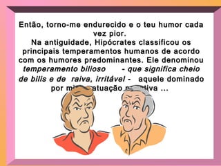 Então, torno-me endurecido e o teu humor cadaEntão, torno-me endurecido e o teu humor cada
vez pior.vez pior.
Na antiguidade, Hipócrates classificou osNa antiguidade, Hipócrates classificou os
principais temperamentos humanos de acordoprincipais temperamentos humanos de acordo
com os humores predominantes. Ele denominoucom os humores predominantes. Ele denominou
temperamento bilioso - que significa cheiotemperamento bilioso - que significa cheio
de bilis e de raiva, irritável -de bilis e de raiva, irritável - aquele dominadoaquele dominado
por minha atuação negativa ...por minha atuação negativa ...
 