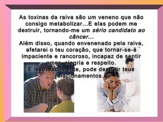 As toxinas da raiva são um veneno que nãoAs toxinas da raiva são um veneno que não
consigo metabolizar...E elas podem meconsigo metabolizar...E elas podem me
destruir, tornando-me umdestruir, tornando-me um sério candidato aosério candidato ao
câncercâncer......
Além disso, quando envenenado pela raiva,Além disso, quando envenenado pela raiva,
afetarei o teu coração, que tornar-se-áafetarei o teu coração, que tornar-se-á
impaciente e rancoroso, incapaz de sentirimpaciente e rancoroso, incapaz de sentir
amor, alegria e respeito.amor, alegria e respeito.
E isso, facilmente, pode destruir teusE isso, facilmente, pode destruir teus
relacionamentos...relacionamentos...
 