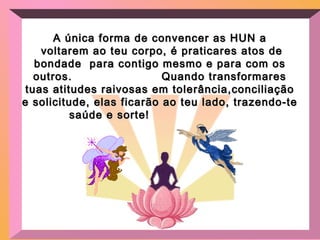 A única forma de convencer as HUN aA única forma de convencer as HUN a
voltarem ao teu corpo, é praticares atos devoltarem ao teu corpo, é praticares atos de
bondade para contigo mesmo e para com osbondade para contigo mesmo e para com os
outros. Quando transformaresoutros. Quando transformares
tuas atitudes raivosas em tolerância,conciliaçãotuas atitudes raivosas em tolerância,conciliação
e solicitude, elas ficarão ao teu lado, trazendo-tee solicitude, elas ficarão ao teu lado, trazendo-te
saúde e sorte!saúde e sorte!
 