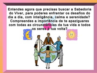 Entendes agora que precisas buscar a SabedoriaEntendes agora que precisas buscar a Sabedoria
do Viver, para poderes enfrentar os desafios dodo Viver, para poderes enfrentar os desafios do
dia a dia, com inteligência, calma e serenidade?dia a dia, com inteligência, calma e serenidade?
Compreendes a importância de te apaziguaresCompreendes a importância de te apaziguares
com todas as circunstâncias da tua vida e todoscom todas as circunstâncias da tua vida e todos
os seres à tua volta?os seres à tua volta?
 