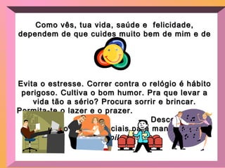 Como vês, tua vida, saúde e felicidade,Como vês, tua vida, saúde e felicidade,
dependem de quedependem de que cuides muito bem de mim e decuides muito bem de mim e de
ti!ti!
Evita o estresse. Correr contra o relógio é hábitoEvita o estresse. Correr contra o relógio é hábito
perigoso. Cultiva o bom humor. Pra que levar aperigoso. Cultiva o bom humor. Pra que levar a
vida tão a sério? Procura sorrir e brincar.vida tão a sério? Procura sorrir e brincar.
Permita-te o lazer e o prazer.Permita-te o lazer e o prazer.
Descontração eDescontração e
diversão são essenciais para manter-mediversão são essenciais para manter-me
desopiladodesopilado !!
 
