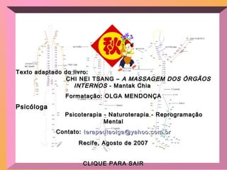 Texto adaptado do livro:Texto adaptado do livro:
CHI NEI TSANG –CHI NEI TSANG – A MASSAGEM DOS ÓRGÃOSA MASSAGEM DOS ÓRGÃOS
INTERNOSINTERNOS - Mantak Chia- Mantak Chia
Formatação: OLGA MENDONÇAFormatação: OLGA MENDONÇA
PsicólogaPsicóloga
Psicoterapia - Naturoterapia - ReprogramaçãoPsicoterapia - Naturoterapia - Reprogramação
MentalMental
Contato:Contato: terapeutaolga@yahoo.com.brterapeutaolga@yahoo.com.br
Recife, Agosto de 2007Recife, Agosto de 2007
CLIQUE PARA SAIRCLIQUE PARA SAIR
 