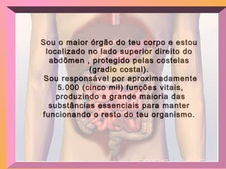 Sou o maior órgão do teu corpo e estouSou o maior órgão do teu corpo e estou
localizado no lado superior direito dolocalizado no lado superior direito do
abdômen , protegido pelas costelasabdômen , protegido pelas costelas
(gradio costal).(gradio costal).
Sou responsável por aproximadamenteSou responsável por aproximadamente
5.000 (cinco mil) funções vitais,5.000 (cinco mil) funções vitais,
produzindo a grande maioria dasproduzindo a grande maioria das
substâncias essenciais para mantersubstâncias essenciais para manter
funcionando o resto do teu organismo.funcionando o resto do teu organismo.
 