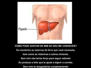 COMO PODE GOSTAR DE MIM SE NÃO ME CONHECES? Eu mantenho as reservas de ferro que você necessita, bem como as vitaminas e outros minerais. Sem mim não terias força para seguir adiante! Eu produzo a bílis que te ajuda a digerir a comida. Sem mim te desgastarias completamente! 