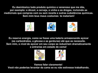 Eu desintoxico todo produto químico e venenoso que me dás, por exemplo: o álcool, a cerveja, o vinho e as drogas, incluindo as medicinais que compras com ou sem receita e outras substâncias químicas. Sem mim teus maus costumes  te matariam! Eu reservo energia, como se fosse uma bateria armazenando açúcar (os carboidratos, a glicose e as gorduras) até que as necessite. Sem mim, o nível de açúcar em seu corpo se reduziriam dramaticamente e entrarias em estado de coma!  Vamos falar claramente!  Você não poderias levantar da cama se eu não estivesse trabalhando. 