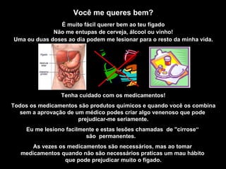 Você me queres bem? É muito fácil querer bem ao teu fígado Não me entupas de cerveja, álcool ou vinho! Uma ou duas doses ao dia podem me lesionar para o resto da minha vida. Tenha cuidado com os medicamentos! Todos os medicamentos são produtos químicos e quando você os combina sem a aprovação de um médico podes criar algo venenoso que pode  prejudicar-me seriamente. Eu me lesiono facilmente e estas lesões chamadas  de "cirrose“  são  permanentes.  As vezes os medicamentos são necessários, mas ao tomar  medicamentos quando não são necessários praticas um mau hábito  que pode prejudicar muito o fígado. 