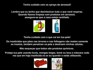 Tenha cuidado com os sprays de aerossol! Lembra que eu tenho que desintoxicar tudo o que você respiras. Quando fizeres limpeza com produtos em aerossol,  assegure-se que a casa esteja ventilada. Tenha cuidado com o que cai em tua pele! Os inseticidas que pões nas árvores e nas folhagens não matam somente os insetos, também penetram na pele e destroem minhas células. Não esqueças que todos são produtos químicos.  Proteja tua pele usando luvas, mangas largas, boné ou toca e máscara cada vez que em haja inseticida no ar ou quando o estás utilizando. 
