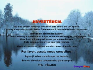 ADVERTÊNCIA Eu não posso, nem vou avisar-te, que estou em um aperto  até que seja demasiado tarde. Também será demasiado tarde para você Lembre-se, eu não me queixo.  O único aviso que deves saber é que se me sobrecarregas com drogas, álcool e comidas gordurosas podes me destruir. Este será o único aviso que vais receber. Minha vida e a sua dependem de como cuides de mim. Por favor, escute meus conselhos! Agora já sabes o muito que me importa. Sou teu silencioso companheiro para sempre. TEU  FÍGADO Sempre Okey 