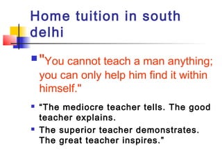 Home tuition in south
delhi
   "You cannot teach a man anything;
    you can only help him find it within
    himself."
   “The mediocre teacher tells. The good
    teacher explains.
   The superior teacher demonstrates.
    The great teacher inspires.”
 