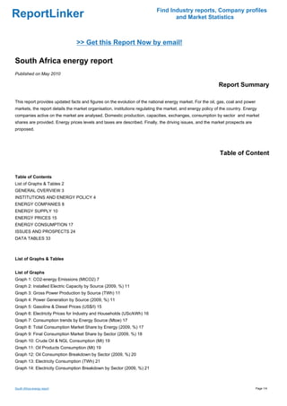 Find Industry reports, Company profiles
ReportLinker                                                                      and Market Statistics



                                >> Get this Report Now by email!

South Africa energy report
Published on May 2010

                                                                                                            Report Summary

This report provides updated facts and figures on the evolution of the national energy market. For the oil, gas, coal and power
markets, the report details the market organisation, institutions regulating the market, and energy policy of the country. Energy
companies active on the market are analysed. Domestic production, capacities, exchanges, consumption by sector and market
shares are provided. Energy prices levels and taxes are described. Finally, the driving issues, and the market prospects are
proposed.




                                                                                                             Table of Content


Table of Contents
List of Graphs & Tables 2
GENERAL OVERVIEW 3
INSTITUTIONS AND ENERGY POLICY 4
ENERGY COMPANIES 8
ENERGY SUPPLY 10
ENERGY PRICES 15
ENERGY CONSUMPTION 17
ISSUES AND PROSPECTS 24
DATA TABLES 33



List of Graphs & Tables


List of Graphs
Graph 1: CO2-energy Emissions (MtCO2) 7
Graph 2: Installed Electric Capacity by Source (2009, %) 11
Graph 3: Gross Power Production by Source (TWh) 11
Graph 4: Power Generation by Source (2009, %) 11
Graph 5: Gasoline & Diesel Prices (US$/l) 15
Graph 6: Electricity Prices for Industry and Households (USc/kWh) 16
Graph 7: Consumption trends by Energy Source (Mtoe) 17
Graph 8: Total Consumption Market Share by Energy (2009, %) 17
Graph 9: Final Consumption Market Share by Sector (2009, %) 18
Graph 10: Crude Oil & NGL Consumption (Mt) 19
Graph 11: Oil Products Consumption (Mt) 19
Graph 12: Oil Consumption Breakdown by Sector (2009, %) 20
Graph 13: Electricity Consumption (TWh) 21
Graph 14: Electricity Consumption Breakdown by Sector (2009, %) 21



South Africa energy report                                                                                                        Page 1/4
 