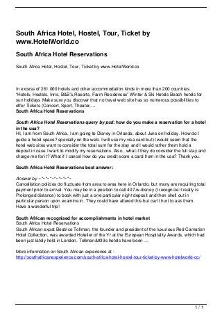 South Africa Hotel, Hostel, Tour, Ticket by
                                   www.HotelWorld.co
                                   South Africa Hotel Reservations
                                   South Africa Hotel, Hostel, Tour, Ticket by www.HotelWorld.co




                                   In excess of 261.000 hotels and other accommodation kinds in more than 200 countries.
                                   “Hotels, Hostels, Inns, B&B’s,Resorts, Farm Residences” Winter & Ski Hotels Beach hotels for
                                   sun holidays Make sure you discover that no travel web site has so numerous possibilities to
                                   offer Tickets (Concert, Sport, Theater,…
                                   South Africa Hotel Reservations

                                   South Africa Hotel Reservations query by pcd: how do you make a reservation for a hotel
                                   in the usa?
                                   HI, I am from South Africa, I am going to Disney in Orlando, about June on holiday. How do I
                                   guide a hotel space? specially on the web. I will use my visa card but it would seem that the
                                   hotel web sites want to consider the total sum for the stay and I would rather them hold a
                                   deposit in case I want to modify my reservations. Also , what if they do consider the full stay and
                                   charge me for it? What if I cancel how do you credit score a card from in the usa? Thank you.

                                   South Africa Hotel Reservations best answer:

                                   Answer by ~*~*~*~*~*~*~*~
                                   Cancellation policies do fluctuate from area to area here in Orlando, but many are requiring total
                                   payment prior to arrival. You may be in a position to call 407-w-disney (I recognize it really is
                                   Prolonged distance) to book with just a one particular night deposit and then shell out in
                                   particular person upon examine in. They could have altered this but can’t hurt to ask them.
                                   Have a wonderful trip!

                                   South African recognised for accomplishments in hotel market
                                   South Africa Hotel Reservations
                                   South African expat Beatrice Tollman, the founder and president of the luxurious Red Carnation
                                   Hotel Collection, was awarded Hotelier of the Yr at the European Hospitality Awards, which had
                                   been just lately held in London. Tollman&#39s hotels have been …

                                   More information on South African experience at :
                                   http://southafricanexperience.com/south-africa-hotel-hostel-tour-ticket-by-www-hotelworld-co/




                                                                                                                                1/1
Powered by TCPDF (www.tcpdf.org)
 