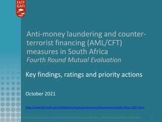 Anti-money laundering and counter-terrorist financing measures in South Africa - Mutual Evaluation Report – October 2021 1
Anti-money laundering and counter-
terrorist financing (AML/CFT)
measures in South Africa
Fourth Round Mutual Evaluation
Key findings, ratings and priority actions
October 2021
http://www.fatf-gafi.org/publications/mutualevaluations/documents/south-africa-2021.html
 