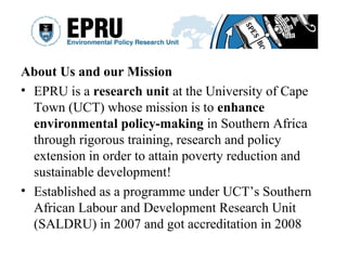 About Us and our Mission
• EPRU is a research unit at the University of Cape
Town (UCT) whose mission is to enhance
environmental policy-making in Southern Africa
through rigorous training, research and policy
extension in order to attain poverty reduction and
sustainable development!
• Established as a programme under UCT’s Southern
African Labour and Development Research Unit
(SALDRU) in 2007 and got accreditation in 2008
 