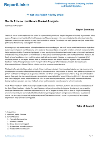 Find Industry reports, Company profiles
ReportLinker                                                                       and Market Statistics



                                           >> Get this Report Now by email!

South African Healthcare Market Analysis
Published on March 2010

                                                                                                              Report Summary

The South African healthcare industry has posted an unprecedented growth over the past few years on the back of government active
support. The government has identified healthcare as one of the priority sectors in the current budget and is determined to develop
healthcare infrastructure and services to make them accessible to patients. This initiative has been possible due to the private-public
partnerships that are being encouraged in this sector.


According to our new research report 'South African Healthcare Market Analysis', the South African healthcare industry is expected to
sustain its growth pace in near future owing to the burden of diseases and poor demographic conditions which will create demand for
better healthcare facilities. The demand and supply of drugs is an important factor that has boosted growth in the healthcare industry
and attracted many private players to bid for tenders for the supply of essential drugs to the public healthcare facilities. Moreover, the
South Africans have become more health conscious, leading to an increase in the usage of more expensive therapies and high
innovative products. In this regard, we have done an extensive research and analysis of various segments of the South African
healthcare market. The segments covered in the report include: Analysis of Different Disease, Hospitals Services Industry,
Pharmaceutical Industry, Medical Devices Industry and Other emerging market segments.


The baseline for optimistic future outlook of South African healthcare industry is the enhanced participation and high investments by
private players into medical infrastructure and supply of pharmaceuticals to the population. In addition, there will be strong demand for
primary health care level drugs such as generics, antibiotics and OTC in coming years since a number of drugs are due to lose their
patents. As a result, the pharmaceutical industry is expected to grow at a CAGR of around 14% during 2010-2013. Moreover, clinical
trials conducted by the private players make South Africa an ideal destination for research. This will draw the attention of world's
leading healthcare providers and make the South African healthcare sector a lucrative area for further investments.


'South African Healthcare Market Analysis' provides thoroughly researched information, authentic data and comparable statistics of
the South African healthcare industry. The report has examined current market trends, industrial developments and competitive
landscape to enable clients understand the market structure and its progress in coming years. It gives an insight into regulatory
environment and industry restraints that facilitate into devising strategic plans before taking investment decisions to get optimal
returns. The report also contains forecast for all segments of the healthcare industry to give a rogue direction in which these
segments are likely to move in coming years.




                                                                                                              Table of Content

1. Analyst View
2. Healthcare Market Overview
3. Market Attractions
    3.1 Favorable Demographics
    3.2 Burden of Diseases
    3.3 Strong Government Support
    3.4 Active Private Sector Participation
    3.5 Traditional Medicinal Industry



South African Healthcare Market Analysis                                                                                          Page 1/5
 