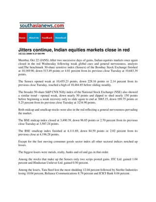 Jitters continue, Indian equities markets close in red
10/22/2008 5:27:00 PM


Mumbai, Oct 22 (IANS) After two successive days of gains, Indian equities markets once again
closed in the red Wednesday following weak global cues and general nervousness, analysts
said.The benchmark 30-share sensitive index (Sensex) of the Bombay Stock Exchange finished
at 10,169.90, down 513.49 points or 4.81 percent from its previous close Tuesday at 10,683.39
points.

The Sensex opened weak at 10,455.23 points, down 228.16 points or 2.14 percent from its
previous close Tuesday, touched a high of 10,484.85 before sliding steadily.

The broader 50-share S&P CNX Nifty index of the National Stock Exchange (NSE) also showed
a similar trend - opened weak, down nearly 50 points and dipped to shed nearly 150 points
before beginning a weak recovery only to slide again to end at 3065.15, down 169.75 points or
5.25 percent from its previous close Tuesday at 3234.90 points.

Both midcap and smallcap stocks were also in the red reflecting a general nervousness pervading
the market.

The BSE midcap index closed at 3,490.39, down 96.85 points or 2.70 percent from its previous
close Tuesday at 3,587.24 points.

The BSE smallcap index finished at 4,111.69, down 84.59 points or 2.02 percent from its
previous close at 4,196.28 points.

Except for the fast moving consumer goods sector index all other sectoral indices notched up
losses.

The biggest losers were metals, realty, banks and oil and gas in that order.

Among the stocks that make up the Sensex only two scrips posted gains. ITC Ltd. gained 1.04
percent and Hindustan Unilever Ltd. gained 0.50 percent.

Among the losers, Tata Steel lost the most shedding 12.04 percent followed by Sterlite Industries
losing 10.04 percent, Reliance Communications 8.79 percent and ICICI Bank 8.04 percent.
 