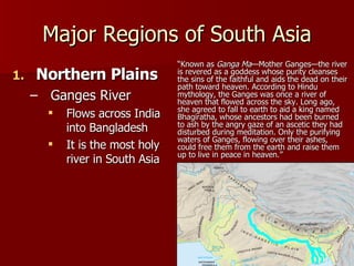 Major Regions of South Asia Northern Plains Ganges River Flows across India into Bangladesh It is the most holy river in South Asia “ Known as  Ganga Ma —Mother Ganges—the river is revered as a goddess whose purity cleanses the sins of the faithful and aids the dead on their path toward heaven. According to Hindu mythology, the Ganges was once a river of heaven that flowed across the sky. Long ago, she agreed to fall to earth to aid a king named Bhagiratha, whose ancestors had been burned to ash by the angry gaze of an ascetic they had disturbed during meditation. Only the purifying waters of Ganges, flowing over their ashes, could free them from the earth and raise them up to live in peace in heaven.” 