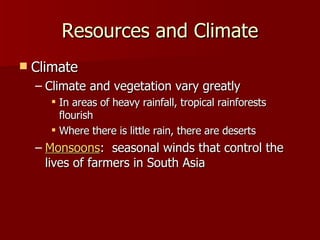 Climate Climate and vegetation vary greatly In areas of heavy rainfall, tropical rainforests flourish Where there is little rain, there are deserts Monsoons :  seasonal winds that control the lives of farmers in South Asia Resources and Climate 