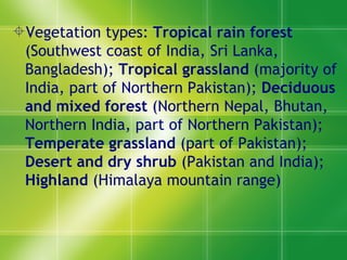 Vegetation types:  Tropical rain forest  (Southwest coast of India, Sri Lanka, Bangladesh);  Tropical grassland  (majority of India, part of Northern Pakistan);  Deciduous and mixed forest  (Northern Nepal, Bhutan, Northern India, part of Northern Pakistan);  Temperate grassland  (part of Pakistan);  Desert and dry shrub  (Pakistan and India);  Highland  (Himalaya mountain range) 