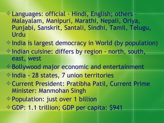 Languages: official - Hindi, English; others - Malayalam, Manipuri, Marathi, Nepali, Oriya, Punjabi, Sanskrit, Santali, Sindhi, Tamil, Telugu, Urdu India is largest democracy in World (by population) Indian cuisine: differs by region - north, south, east, west Bollywood major economic and entertainment  India - 28 states, 7 union territories  Current President: Pratibha Patil, Current Prime Minister: Manmohan Singh Population: just over 1 billion GDP: 1.1 trillion; GDP per capita: $941  