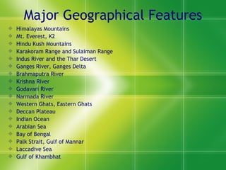 Major Geographical Features Himalayas Mountains Mt. Everest, K2 Hindu Kush Mountains Karakoram Range and Sulaiman Range Indus River and the Thar Desert Ganges River, Ganges Delta Brahmaputra River Krishna River Godavari River Narmada River Western Ghats, Eastern Ghats Deccan Plateau Indian Ocean Arabian Sea Bay of Bengal Palk Strait, Gulf of Mannar Laccadive Sea Gulf of Khambhat 