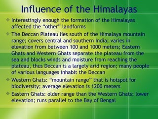 Influence of the Himalayas Interestingly enough the formation of the Himalayas affected the “other” landforms The Deccan Plateau lies south of the Himalaya mountain range; covers central and southern India; varies in elevation from between 100 and 1000 meters; Eastern Ghats and Western Ghats separate the plateau from the sea and blocks winds and moisture from reaching the plateau, thus Deccan is a largely arid region; many people of various languages inhabit the Deccan  Western Ghats: “mountain range” that is hotspot for biodiversity; average elevation is 1200 meters Eastern Ghats: older range than the Western Ghats; lower elevation; runs parallel to the Bay of Bengal  
