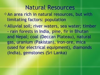 Natural Resources An area rich in natural resources, but with limitating factors: population Alluvial soil; river waters, sea water; timber - rain forests in India, pine, fir in Bhutan and Nepal; coal (Deccan Plateau), natural gas, uranium (Pakistan), iron-ore, mica (used for electrical equipment), diamonds (India), gemstones (Sri Lanka) 
