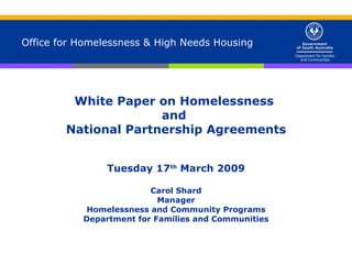 Office for Homelessness & High Needs Housing White Paper on Homelessness  and  National Partnership Agreements Tuesday 17 th  March 2009 Carol Shard Manager Homelessness and Community Programs Department for Families and Communities 