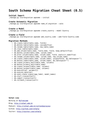 South Schema Migration Cheat Sheet (0.5)
Initial Import
./manage.py startmigration appname --initial

Create Automatic Migration
./manage.py startmigration appname name_of_migration --auto


Create a Model
./manage.py startmigration appname create_country --model Country

Create a Field
./manage.py startmigration appname add_country_code --add-field Country.code

Migration Methods
   •   db.create_table(table_name, fields)
   •   db.delete_table(table_name, cascade=True)
   •   db.rename_table(table_name, new_table_name)
   •   db.clear_table(table_name)
   •   db.add_column(table_name, field_name, field, keep_default=True)
   •   db.delete_column(table_name, column_name)
   •   db.alter_column(table_name, column_name, field, explicit_name=True)
   •   db.rename_column(table_name, column_name, new_column_name)
   •   db.create_index(table_name, column_names, unique=False, db_tablespace=quot;quot;)
   •   db.delete_index(table_name, column_names, db_tablespace=quot;quot;)
   •   db.create_primary_key?(table_name, columns)
   •   db.delete_primary_key?(table_name)
   •   db.create_unique?(table_name, columns)
   •   db.delete_unique?(table_name, columns)
   •   db.execute(sql, params=[])
   •   db.execute_many(sql)
   •   db.send_create_signal(app_label, model_names)
   •   db.start_transaction?()
   •   db.commit_transaction?()
   •   db.rollback_transaction?()




Rafael Lima
Working at Myfreecomm
Blog: http://rafael.adm.br
Podcast: http://rafael.adm.br/voltandopracasa
Github: http://github.com/rafaelp
Twitter: http://twitter.com/rafaelp
 