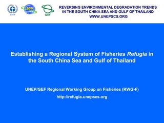 REVERSING ENVIRONMENTAL DEGRADATION TRENDS
IN THE SOUTH CHINA SEA AND GULF OF THAILAND
WWW.UNEPSCS.ORG
Establishing a Regional System of Fisheries Refugia in
the South China Sea and Gulf of Thailand
UNEP/GEF Regional Working Group on Fisheries (RWG-F)
http://refugia.unepscs.org
 