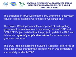The challenge in 1999 was that the only economic "ecosystem
values" readily available were those of Costanza et al.
The Project Steering Committee composed of participating
government representatives, in approving the draft SAP and
SCS GEF Project insisted that the project up-date the SAP and
determine regionally applicable values for environmental
goods and services.
The SCS Project established in 2003 a Regional Task Force of
nine economists charged with this task which was completed
successfully in March 2007.
REVERSING ENVIRONMENTAL DEGRADATION TRENDS
IN THE SOUTH CHINA SEA AND GULF OF THAILAND
WWW.UNEPSCS.ORG
 