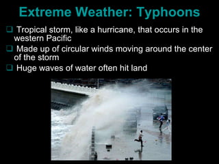 Extreme Weather: Typhoons Tropical storm, like a hurricane, that occurs in the western Pacific  Made up of circular winds moving around the center of the storm Huge waves of water often hit land  