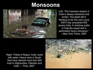 Monsoons   Left:  “The monsoon season in India is always awesome and erratic. The death toll in flooding so far this year (June 2007) has surpassed 500 across India. A rickshaw puller in Calcutta coped with a particularly heavy downpour.” – New York Times, 2007  Right:  “Fields in Raipur, India, swell with water. Heavy rains in South Asia have claimed more than 500 lives in Afghanistan, Pakistan and India.” – Time, 2007  