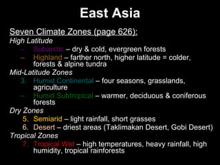 East Asia Seven Climate Zones (page 626): High Latitude Subarctic  – dry & cold, evergreen forests Highland  – farther north, higher latitude = colder, forests & alpine tundra  Mid-Latitude Zones 3. Humid Continental  – four seasons, grasslands, agriculture Humid Subtropical  – warmer, deciduous & coniferous forests Dry Zones 5. Semiarid  – light rainfall, short grasses 6. Desert  – driest areas (Taklimakan Desert, Gobi Desert) Tropical Zones 7. Tropical Wet  – high temperatures, heavy rainfall, high humidity, tropical rainforests  